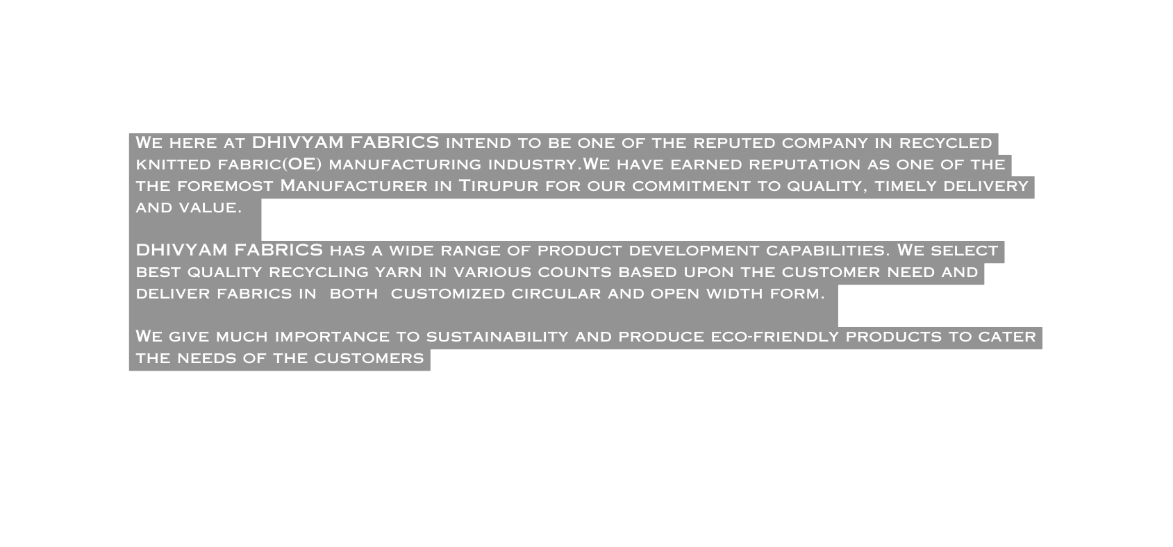 We here at DHIVYAM FABRICS intend to be one of the reputed company in recycled knitted fabric OE manufacturing industry We have earned reputation as one of the the foremost Manufacturer in Tirupur for our commitment to quality timely delivery and value DHIVYAM FABRICS has a wide range of product development capabilities We select best quality recycling yarn in various counts based upon the customer need and deliver fabrics in both customized circular and open width form We give much importance to sustainability and produce eco friendly products to cater the needs of the customers